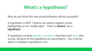 CONFIDENTIAL. COPYRIGHT © 2016 GODADDY INC. ALL RIGHTS RESERVED.
6
What’s a hypothesis?
Why do you think this new product/feature will be successful?
A hypothesis is NOT “I believe we need to support syntax
highlighting on our mobile apps”. That is a feature, not a
hypothesis.
A hypothesis involves people – problems they have and value they
accrue. All parts of the hypothesis are assumptions. You must be
able to invalidate any/all parts of it.
 