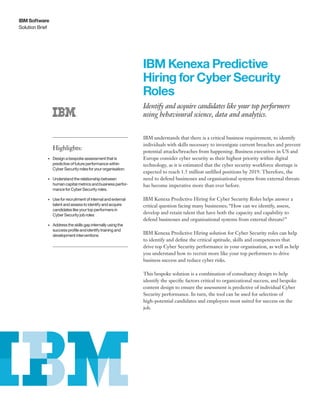 Solution Brief
IBM Software
IBM Kenexa Predictive
Hiring for Cyber Security
Roles
Identify and acquire candidates like your top performers
using behavioural science, data and analytics.
Highlights:
•	 Design a bespoke assessment that is
predictive of future performance within
Cyber Security roles for your organisation.
•	 Understand the relationship between
human capital metrics and business perfor-
mance for Cyber Security roles.
•	 Use for recruitment of internal and external
talent and assess to identify and acquire
candidates like your top performers in
Cyber Security job roles
•	 Address the skills gap internally using the
success profile and identify training and
development interventions
IBM understands that there is a critical business requirement, to identify
individuals with skills necessary to investigate current breaches and prevent
potential attacks/breaches from happening. Business executives in US and
Europe consider cyber security as their highest priority within digital
technology, as it is estimated that the cyber security workforce shortage is
expected to reach 1.5 million unfilled positions by 2019. Therefore, the
need to defend businesses and organisational systems from external threats
has become imperative more than ever before.
IBM Kenexa Predictive Hiring for Cyber Security Roles helps answer a
critical question facing many businesses; “How can we identify, assess,
develop and retain talent that have both the capacity and capability to
defend businesses and organisational systems from external threats?”
IBM Kenexa Predictive Hiring solution for Cyber Security roles can help
to identify and define the critical aptitude, skills and competences that
drive top Cyber Security performance in your organisation, as well as help
you understand how to recruit more like your top performers to drive
business success and reduce cyber risks.
This bespoke solution is a combination of consultancy design to help
identify the specific factors critical to organizational success, and bespoke
content design to ensure the assessment is predictive of individual Cyber
Security performance. In turn, the tool can be used for selection of
high-potential candidates and employees most suited for success on the
job.
 