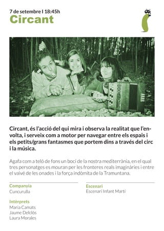 Companyia
Intèrprets
Escenari
7 de setembre I 18:45h
Maria Camats
Jaume Delclòs
Laura Morales
Cuncurulla Escenari Infant Martí
Circant
Circant, és l’acció del qui mira i observa la realitat que l’en-
volta, i serveix com a motor per navegar entre els espais i
els petits/grans fantasmes que portem dins a través del circ
i la música.
Agafa com a teló de fons un bocí de la nostra mediterrània, en el qual
tres personatges es mouran per les fronteres reals imaginàries i entre
el vaivé de les onades i la força indòmita de la Tramuntana.
 