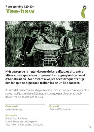 Companyia
Intèrprets
Escenari
13
Escenari Xemeneia
Rafael Diaz Ramirez
Daniel Foncubierta Campano
Jose Alberto Foncubierta Campano
Més a prop de la llegenda que de la realitat, es diu, entre
altres coses, que el seu origen està en algun punt de l’oest
d’Andaluisiana . No obstant això, les seves freqüents fugi-
des fan que no sigui fàcil trobar-los en un lloc concret.
A una edat primerenca es fuguen amb el circ, el que podria explicar les
seves habilitats malabarístiques, encara que per alguna raó deci-
deixen fer-se passar per músics.
La banda de otro
Yee-haw
7 de setembre I 20.30h
 