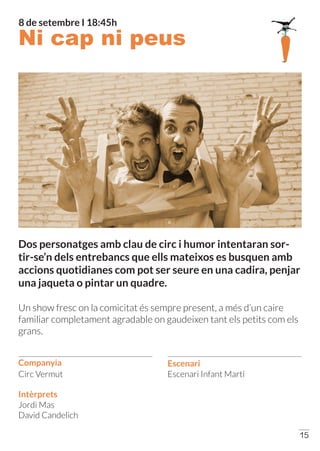 Companyia Escenari
15
Escenari Infant Martí
Jordi Mas
David Candelich
Intèrprets
Circ Vermut
Dos personatges amb clau de circ i humor intentaran sor-
tir-se’n dels entrebancs que ells mateixos es busquen amb
accions quotidianes com pot ser seure en una cadira, penjar
una jaqueta o pintar un quadre.
Un show fresc on la comicitat és sempre present, a més d’un caire
familiar completament agradable on gaudeixen tant els petits com els
grans.
Ni cap ni peus
8 de setembre I 18:45h
 
