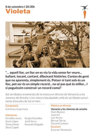 Companyia
8 de setembre I 20:30h
Escenari Xemeneia
Venacio y los Jóvenes de antaño
Dani Álvarez
Joan Gil
Leo Torres
Bernat Torras
Gerard Cantero
Escenari
Música en directe
Griselda Juncà
Asvin López
Tomeu Amer
Silvia Capell
Sergio González
Jordi Serra
Amanda Delgado
Intèrprets
Col·lectiu la persiana
“… aquell lloc, un lloc on es viu la vida sense fer veure...
ballant, tocant, cantant, dibuixant històries. Contes de gent
que no aparenta, simplement és. Potser ni tant sols és un
lloc, pot ser és un simple record... no sé pas què és millor... I
si poguéssim construir un record comú?
Set acròbates enamorats de la música en directe de Venancio y los
Jovenes de Antaño i cinc músics bocabadats amb els acròbates provi-
nents d’escoles de tot el món.
Violeta
 