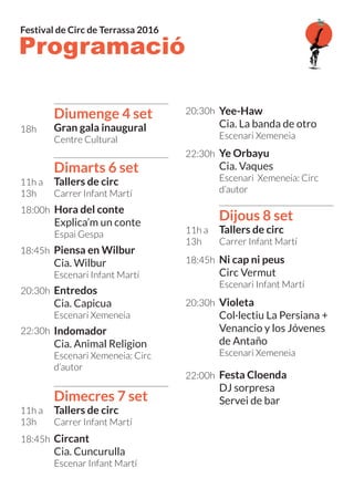 Programació
Festival de Circ de Terrassa 2016
Diumenge 4 set
Gran gala inaugural
Centre Cultural
Dimarts 6 set
Tallers de circ
Carrer Infant Martí
Dimecres 7 set
Tallers de circ
Carrer Infant Martí
Dijous 8 set
Tallers de circ
Carrer Infant Martí
Piensa en Wilbur
Cia. Wilbur
Escenari Infant Martí
Ni cap ni peus
Circ Vermut
Escenari Infant Martí
Violeta
Col·lectiu La Persiana +
Venancio y los Jóvenes
de Antaño
Escenari Xemeneia
Festa Cloenda
DJ sorpresa
Servei de bar
Circant
Cia. Cuncurulla
Escenar Infant Martí
Yee-Haw
Cia. La banda de otro
Escenari Xemeneia
Ye Orbayu
Cia. Vaques
Escenari Xemeneia: Circ
d’autor
Hora del conte
Explica’m un conte
Espai Gespa
Entredos
Cia. Capicua
Escenari Xemeneia
Indomador
Cia. Animal Religion
Escenari Xemeneia: Circ
d’autor
18h
11h a
13h
11h a
13h
11h a
13h
18:45h
18:45h
20:30h
22:00h
18:45h
20:30h
22:30h
18:00h
20:30h
22:30h
 