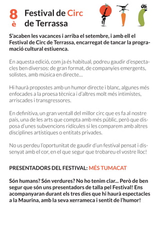 8
è
Festival de Circ
de Terrassa
S’acaben les vacances i arriba el setembre, i amb ell el
Festival de Circ de Terrassa, encarregat de tancar la progra-
mació cultural estiuenca.
En aquesta edició, com ja és habitual, podreu gaudir d’especta-
cles ben diversos: de gran format, de companyies emergents,
solistes, amb música en directe…
Hi haurà propostes amb un humor directe i blanc, algunes més
enfocades a la proesa tècnica i d’altres molt més intimistes,
arriscades i transgressores.
En definitiva, un gran ventall del millor circ que es fa al nostre
país, una de les arts que compta amb més públic, però que dis-
posa d’unes subvencions ridícules si les comparem amb altres
disciplines artístiques o entitats privades.
No us perdeu l’oportunitat de gaudir d’un festival pensat i dis-
senyat amb el cor, en el que segur que trobareu el vostre lloc!
PRESENTADORS DEL FESTIVAL: MÉS TUMACAT
Són humans? Són verdures? No ho tenim clar... Però de ben
segur que són uns presentadors de talla pel Festival! Ens
acompanyaran durant els tres dies que hi haurà espectacles
a la Maurina, amb la seva xerrameca i sentit de l’humor!
 