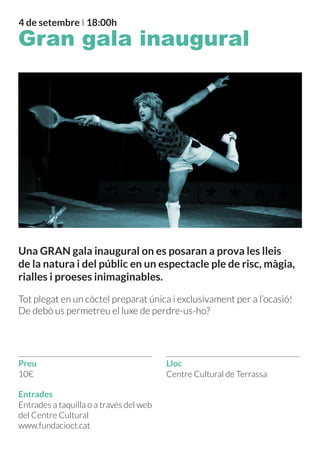4 de setembre I 18:00h
Gran gala inaugural
Una GRAN gala inaugural on es posaran a prova les lleis
de la natura i del públic en un espectacle ple de risc, màgia,
rialles i proeses inimaginables.
Tot plegat en un còctel preparat única i exclusivament per a l’ocasió!
De debò us permetreu el luxe de perdre-us-ho?
Preu
Entrades
10€
Entrades a taquilla o a través del web
del Centre Cultural
www.fundacioct.cat
Centre Cultural de Terrassa
Lloc
 