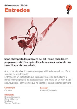 Sona el despertador, m’aixeco del llit i como cada dia em
preparo un cafè. De cop i volta, a la meva mà, enlloc de una
tassa hi apareix una sabata.
Amb la sabata a la mà busco una resposta i hi trobo una dona… Estic
somiant o estic despert?
Entredos es un espectacle que fusiona el teatre de gest, el circ, la
dansa y la manipulació de objectes i que t’endinsarà en un món màgic i
absurd, poètic i còmic, en el que no sabràs si estàs despert o somiant.
Companyia
6 de setembre I 20:30h
Intèrprets
Escenari
Escenari Xemeneia
Rebeca Gutiérrez
Oscar Valsecchi
Sira Bover
Yolanda Gutiérrez
Entredos
Capicua
 