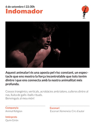 Escenari
Intèrprets
Companyia
Quim Girón
Escenari Xemeneia: Circ d’autor
Aquest animalari és una aposta pel risc constant, un espec-
tacle que ens mostra la força incontrolable que tots tenim
dintre i que ens connecta amb la nostra animalitat més
profunda.
Cossos trangènics, verticals, acrobàcies amb talons, culleres dintre al
nas, lluita de galls i balls rituals.
Benvinguts al meu món!
Animal Religion
Indomador
6 de setembre I 22:30h
 