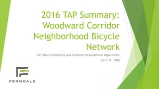 2016 TAP Summary:
Woodward Corridor
Neighborhood Bicycle
Network
Ferndale Community and Economic Development Department
April 27, 2015
 