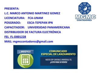 PRESENTA:
L.C. MARCO ANTONIO MARTINEZ GOMEZ
LICENCIATURA: FCA-UNAM
POSGRADO: ESCA-TEPEPAN IPN
CAPACITADOR: UNIVERSIDAD PANAMERICANA
DISTRIBUIDOR DE FACTURA ELECTRÓNICA
FEL FL-D001228
MAIL: mgmccontadores@gmail.com
 
