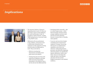 8 top issues
Implications
•	The insurance industry is facing an
impending talent crunch. If it does not
take steps to attract young employees,
the crunch will become a crisis. To
paraphrase “Field of Dreams,” another
1980s baseball movie, if you don’t build
it, they WON’T come.
•	Millennials will soon predominate
in the workforce, and insurers need
to differentiate themselves from
companies in other industries as being
attractive places for Millennials to
work. They can do this by:
	 –	Effective recruiting that
demonstrates rewarding career
paths exist in the industry.
	 –	Training that pairs new hires with
experienced employees and helps
build mentoring relationships;
eLearning is a cost-effective way to
do this and one that Millennials like.
	
	 –	Developing leaders internally – akin
to a minor league system – which
both encourages retention among
younger employees and also eases
internal succession planning
because it ensures there is a healthy
talent pipeline.
	 –	To survive and even thrive despite
a shrinking pool of experienced
employees, strategic outsourcing
that focuses on complementary
capabilities and not just cost-
reduction, modernizing business
processes, and effectively employing
advanced analytics can significantly
improve efficiencies, reduce costs,
foster a focus on the things that
really add value to the business,
and attract the best and the
brightest newcomers to the industry
workforce.
 