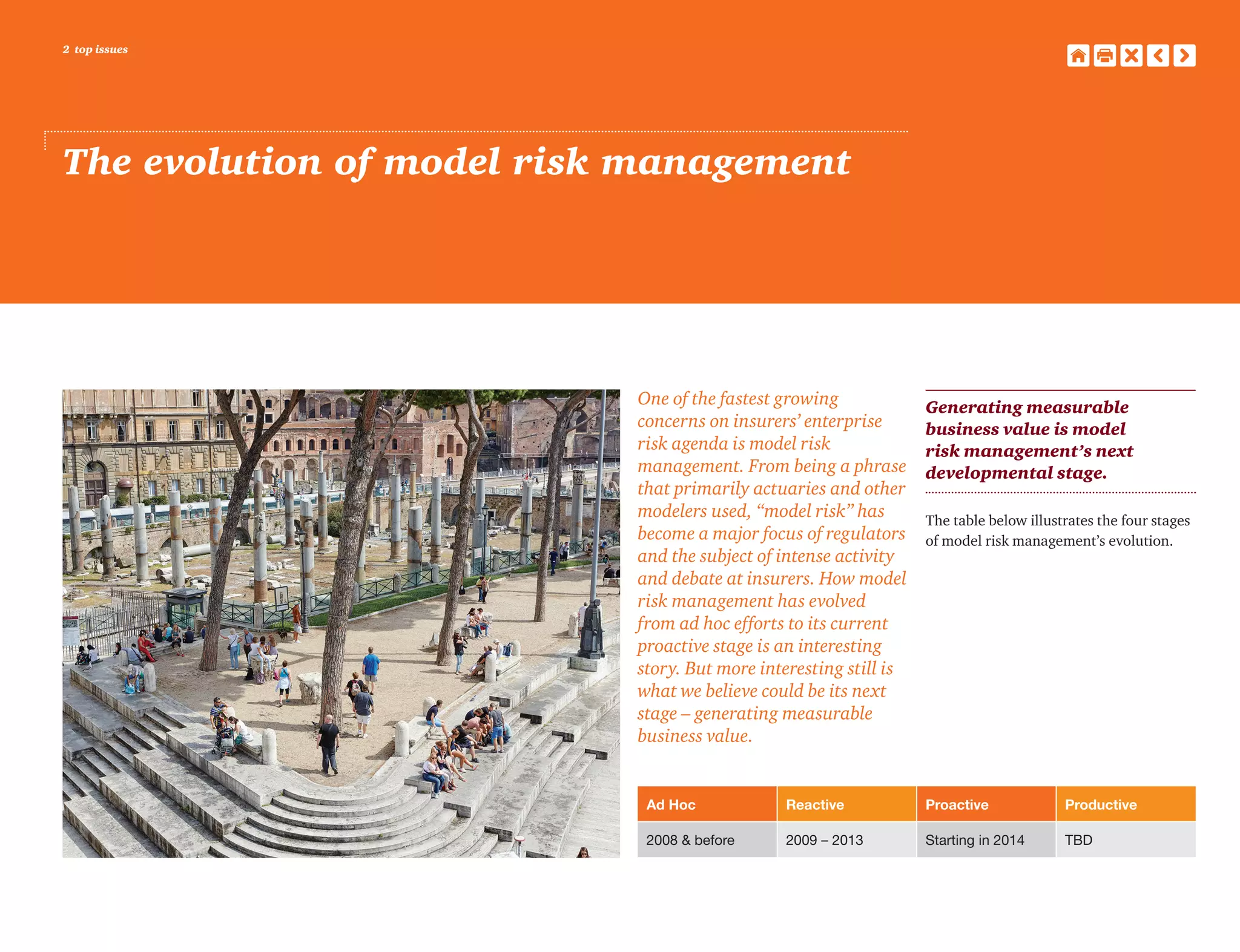 2 top issues
The evolution of model risk management
One of the fastest growing
concerns on insurers’ enterprise
risk agenda is model risk
management. From being a phrase
that primarily actuaries and other
modelers used, “model risk” has
become a major focus of regulators
and the subject of intense activity
and debate at insurers. How model
risk management has evolved
from ad hoc efforts to its current
proactive stage is an interesting
story. But more interesting still is
what we believe could be its next
stage – generating measurable
business value.
Generating measurable
business value is model
risk management’s next
developmental stage.
The table below illustrates the four stages
of model risk management’s evolution.
Ad Hoc Reactive Proactive Productive
2008 & before 2009 – 2013 Starting in 2014 TBD
 