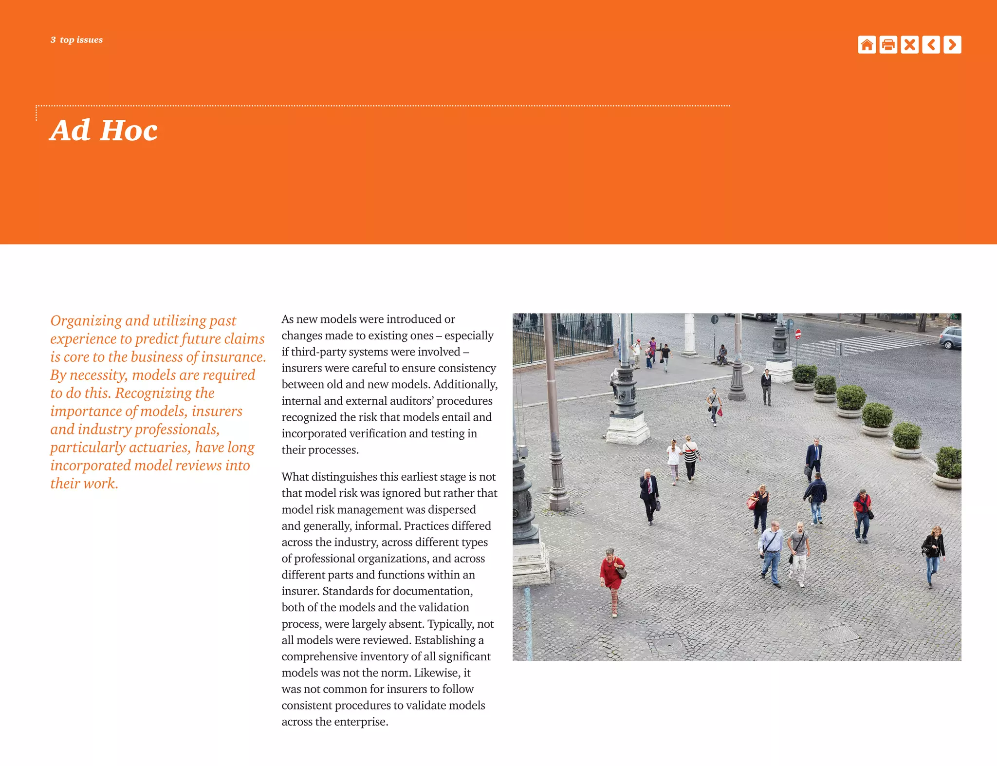 3 top issues
Ad Hoc
Organizing and utilizing past
experience to predict future claims
is core to the business of insurance.
By necessity, models are required
to do this. Recognizing the
importance of models, insurers
and industry professionals,
particularly actuaries, have long
incorporated model reviews into
their work.
As new models were introduced or
changes made to existing ones – especially
if third-party systems were involved –
insurers were careful to ensure consistency
between old and new models. Additionally,
internal and external auditors’ procedures
recognized the risk that models entail and
incorporated verification and testing in
their processes.
What distinguishes this earliest stage is not
that model risk was ignored but rather that
model risk management was dispersed
and generally, informal. Practices differed
across the industry, across different types
of professional organizations, and across
different parts and functions within an
insurer. Standards for documentation,
both of the models and the validation
process, were largely absent. Typically, not
all models were reviewed. Establishing a
comprehensive inventory of all significant
models was not the norm. Likewise, it
was not common for insurers to follow
consistent procedures to validate models
across the enterprise.
 