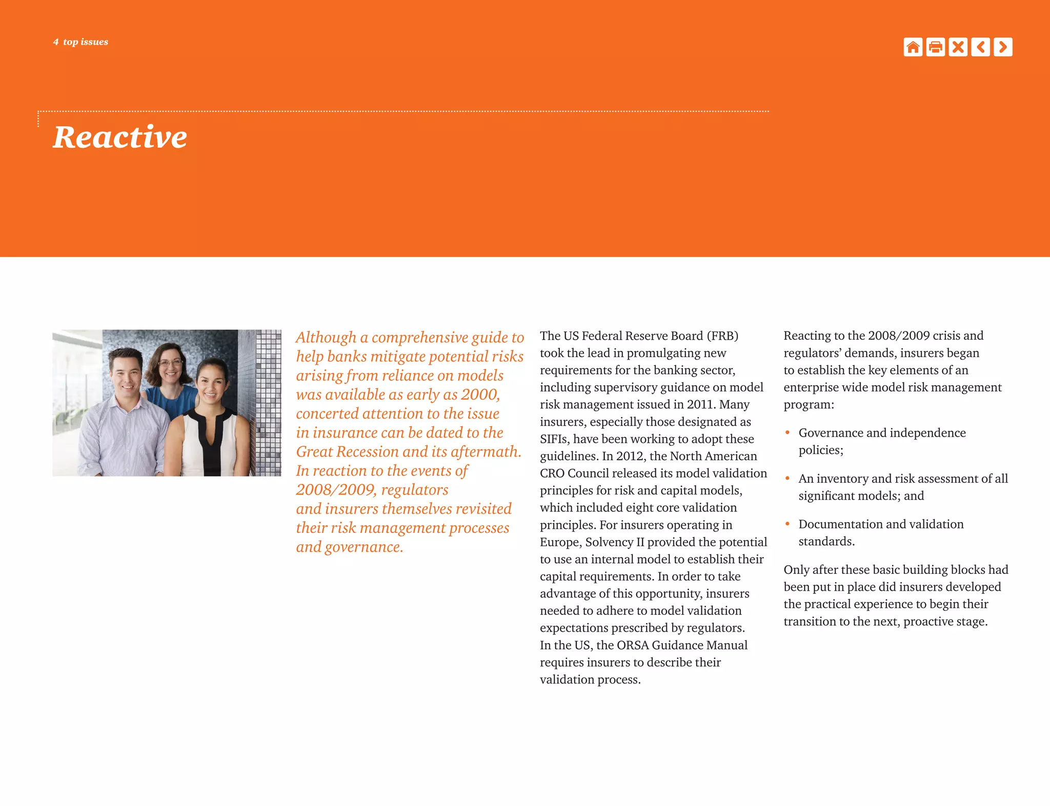 4 top issues
Reactive
Although a comprehensive guide to
help banks mitigate potential risks
arising from reliance on models
was available as early as 2000,
concerted attention to the issue
in insurance can be dated to the
Great Recession and its aftermath.
In reaction to the events of
2008/2009, regulators
and insurers themselves revisited
their risk management processes
and governance.
The US Federal Reserve Board (FRB)
took the lead in promulgating new
requirements for the banking sector,
including supervisory guidance on model
risk management issued in 2011. Many
insurers, especially those designated as
SIFIs, have been working to adopt these
guidelines. In 2012, the North American
CRO Council released its model validation
principles for risk and capital models,
which included eight core validation
principles. For insurers operating in
Europe, Solvency II provided the potential
to use an internal model to establish their
capital requirements. In order to take
advantage of this opportunity, insurers
needed to adhere to model validation
expectations prescribed by regulators.
In the US, the ORSA Guidance Manual
requires insurers to describe their
validation process.
Reacting to the 2008/2009 crisis and
regulators’ demands, insurers began
to establish the key elements of an
enterprise wide model risk management
program:
•	Governance and independence
policies;
•	An inventory and risk assessment of all
significant models; and
•	Documentation and validation
standards.
Only after these basic building blocks had
been put in place did insurers developed
the practical experience to begin their
transition to the next, proactive stage.
 