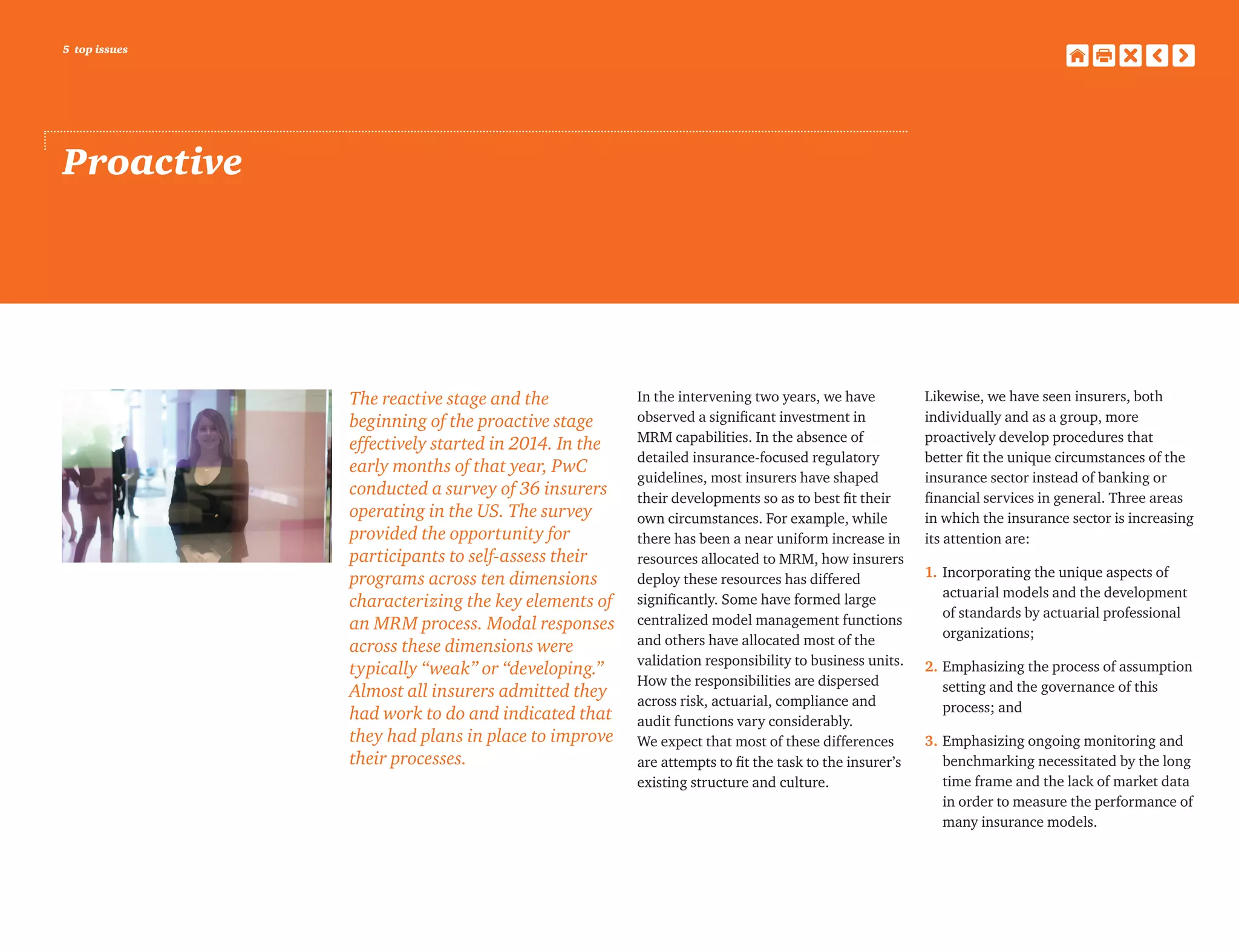 5 top issues
Proactive
The reactive stage and the
beginning of the proactive stage
effectively started in 2014. In the
early months of that year, PwC
conducted a survey of 36 insurers
operating in the US. The survey
provided the opportunity for
participants to self-assess their
programs across ten dimensions
characterizing the key elements of
an MRM process. Modal responses
across these dimensions were
typically “weak” or “developing.”
Almost all insurers admitted they
had work to do and indicated that
they had plans in place to improve
their processes.
In the intervening two years, we have
observed a significant investment in
MRM capabilities. In the absence of
detailed insurance-focused regulatory
guidelines, most insurers have shaped
their developments so as to best fit their
own circumstances. For example, while
there has been a near uniform increase in
resources allocated to MRM, how insurers
deploy these resources has differed
significantly. Some have formed large
centralized model management functions
and others have allocated most of the
validation responsibility to business units.
How the responsibilities are dispersed
across risk, actuarial, compliance and
audit functions vary considerably.
We expect that most of these differences
are attempts to fit the task to the insurer’s
existing structure and culture.
Likewise, we have seen insurers, both
individually and as a group, more
proactively develop procedures that
better fit the unique circumstances of the
insurance sector instead of banking or
financial services in general. Three areas
in which the insurance sector is increasing
its attention are:
1.	Incorporating the unique aspects of
actuarial models and the development
of standards by actuarial professional
organizations;
2.	Emphasizing the process of assumption
setting and the governance of this
process; and
3.	Emphasizing ongoing monitoring and
benchmarking necessitated by the long
time frame and the lack of market data
in order to measure the performance of
many insurance models.
 