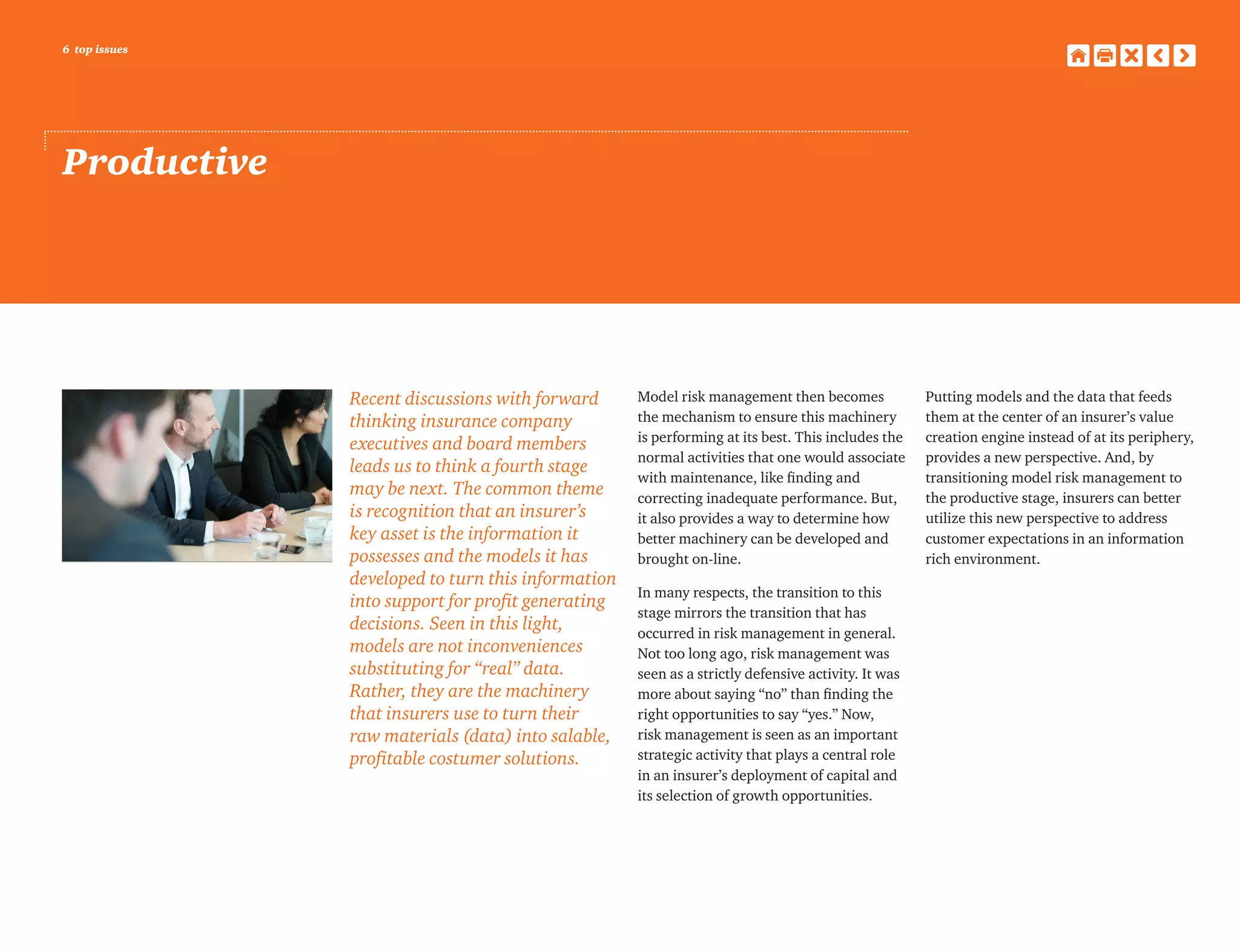 6 top issues
Productive
Recent discussions with forward
thinking insurance company
executives and board members
leads us to think a fourth stage
may be next. The common theme
is recognition that an insurer’s
key asset is the information it
possesses and the models it has
developed to turn this information
into support for profit generating
decisions. Seen in this light,
models are not inconveniences
substituting for “real” data.
Rather, they are the machinery
that insurers use to turn their
raw materials (data) into salable,
profitable costumer solutions.
Model risk management then becomes
the mechanism to ensure this machinery
is performing at its best. This includes the
normal activities that one would associate
with maintenance, like finding and
correcting inadequate performance. But,
it also provides a way to determine how
better machinery can be developed and
brought on-line.
In many respects, the transition to this
stage mirrors the transition that has
occurred in risk management in general.
Not too long ago, risk management was
seen as a strictly defensive activity. It was
more about saying “no” than finding the
right opportunities to say “yes.” Now,
risk management is seen as an important
strategic activity that plays a central role
in an insurer’s deployment of capital and
its selection of growth opportunities.
Putting models and the data that feeds
them at the center of an insurer’s value
creation engine instead of at its periphery,
provides a new perspective. And, by
transitioning model risk management to
the productive stage, insurers can better
utilize this new perspective to address
customer expectations in an information
rich environment.
 