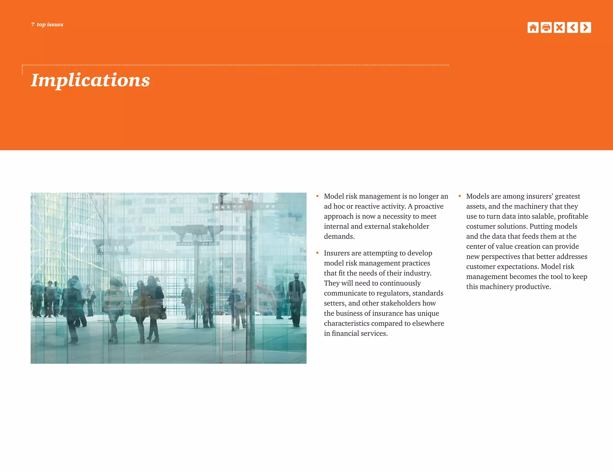 7 top issues
Implications
•	Model risk management is no longer an
ad hoc or reactive activity. A proactive
approach is now a necessity to meet
internal and external stakeholder
demands.
•	Insurers are attempting to develop
model risk management practices
that fit the needs of their industry.
They will need to continuously
communicate to regulators, standards
setters, and other stakeholders how
the business of insurance has unique
characteristics compared to elsewhere
in financial services.
•	Models are among insurers’ greatest
assets, and the machinery that they
use to turn data into salable, profitable
costumer solutions. Putting models
and the data that feeds them at the
center of value creation can provide
new perspectives that better addresses
customer expectations. Model risk
management becomes the tool to keep
this machinery productive.
 