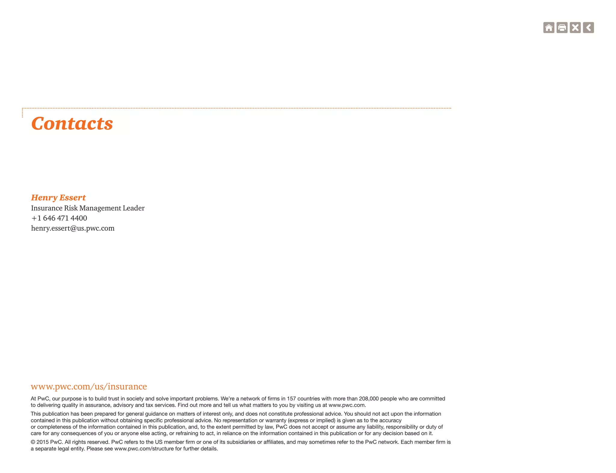www.pwc.com/us/insurance
At PwC, our purpose is to build trust in society and solve important problems. We’re a network of firms in 157 countries with more than 208,000 people who are committed
to delivering quality in assurance, advisory and tax services. Find out more and tell us what matters to you by visiting us at www.pwc.com.
This publication has been prepared for general guidance on matters of interest only, and does not constitute professional advice. You should not act upon the information
contained in this publication without obtaining specific professional advice. No representation or warranty (express or implied) is given as to the accuracy
or completeness of the information contained in this publication, and, to the extent permitted by law, PwC does not accept or assume any liability, responsibility or duty of
care for any consequences of you or anyone else acting, or refraining to act, in reliance on the information contained in this publication or for any decision based on it.
© 2015 PwC. All rights reserved. PwC refers to the US member firm or one of its subsidiaries or affiliates, and may sometimes refer to the PwC network. Each member firm is
a separate legal entity. Please see www.pwc.com/structure for further details.
Contacts
Henry Essert
Insurance Risk Management Leader
+1 646 471 4400
henry.essert@us.pwc.com
 