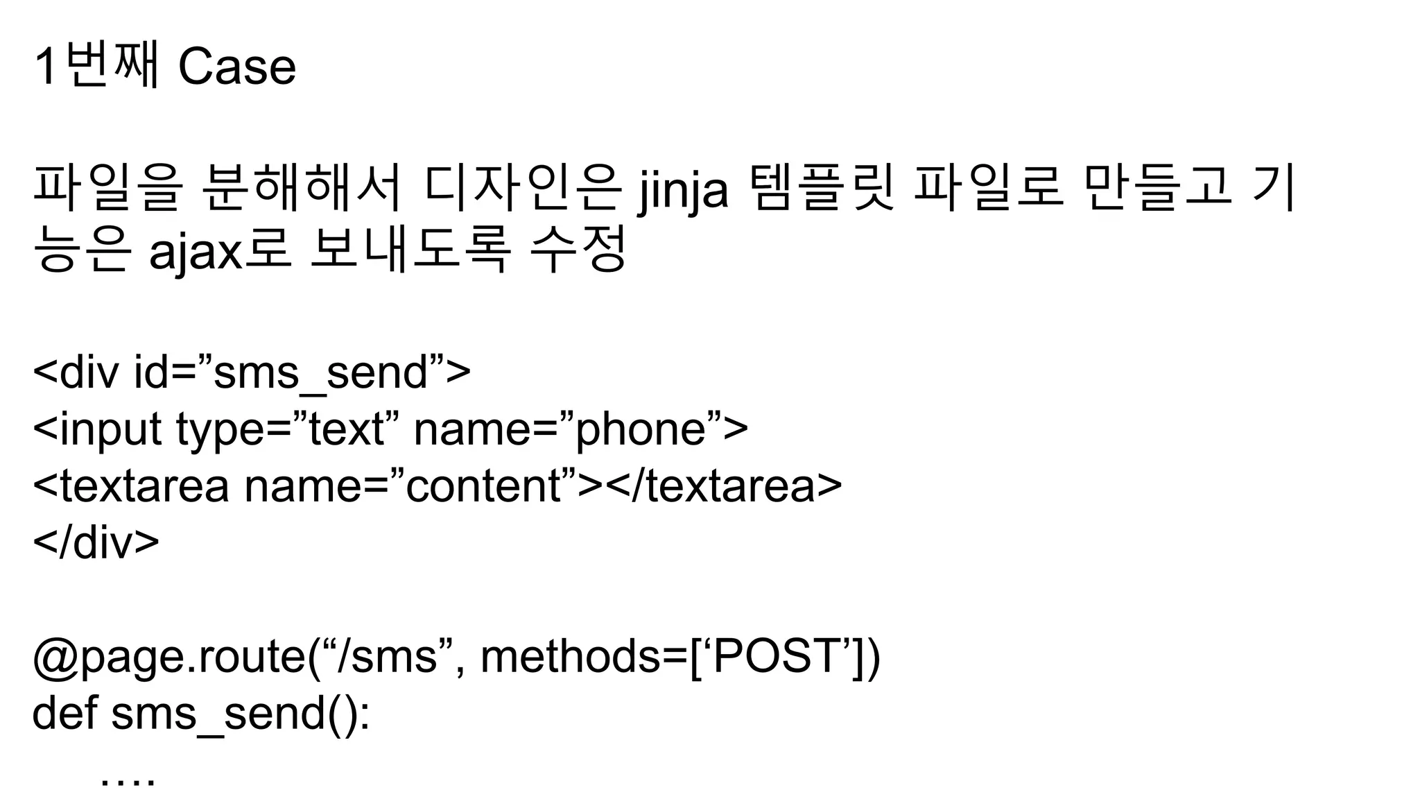 1번째 Case
파일을 분해해서 디자인은 jinja 템플릿 파일로 만들고 기
능은 ajax로 보내도록 수정
<div id=”sms_send”>
<input type=”text” name=”phone”>
<textarea name=”content”></textarea>
</div>
@page.route(“/sms”, methods=[‘POST’])
def sms_send():
….
 
