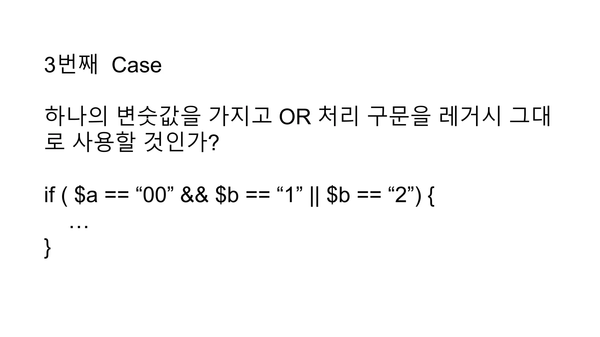 3번째 Case
하나의 변숫값을 가지고 OR 처리 구문을 레거시 그대
로 사용할 것인가?
if ( $a == “00” && $b == “1” || $b == “2”) {
…
}
 