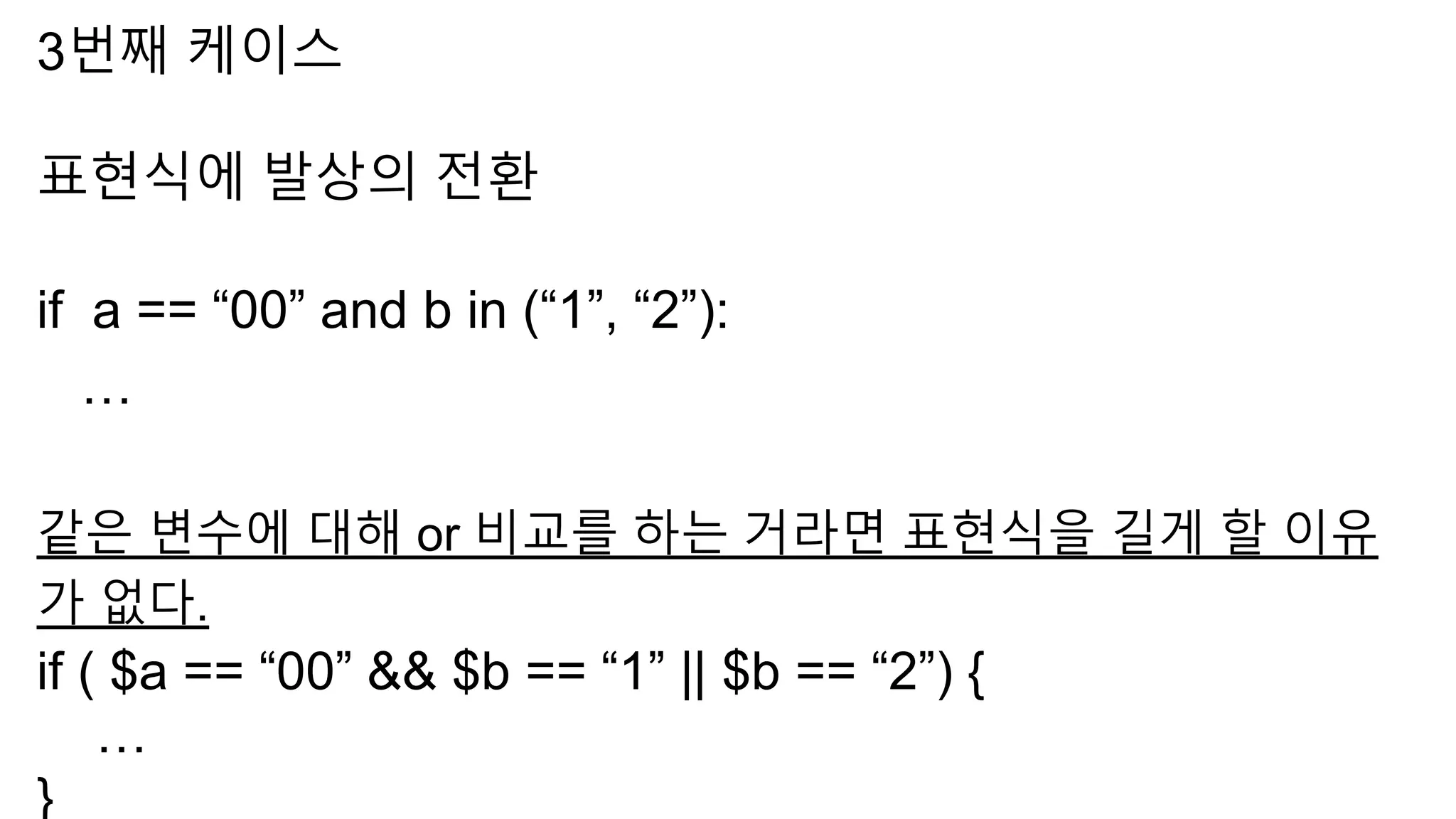 3번째 케이스
표현식에 발상의 전환
if a == “00” and b in (“1”, “2”):
…
같은 변수에 대해 or 비교를 하는 거라면 표현식을 길게 할 이유
가 없다.
if ( $a == “00” && $b == “1” || $b == “2”) {
…
}
 