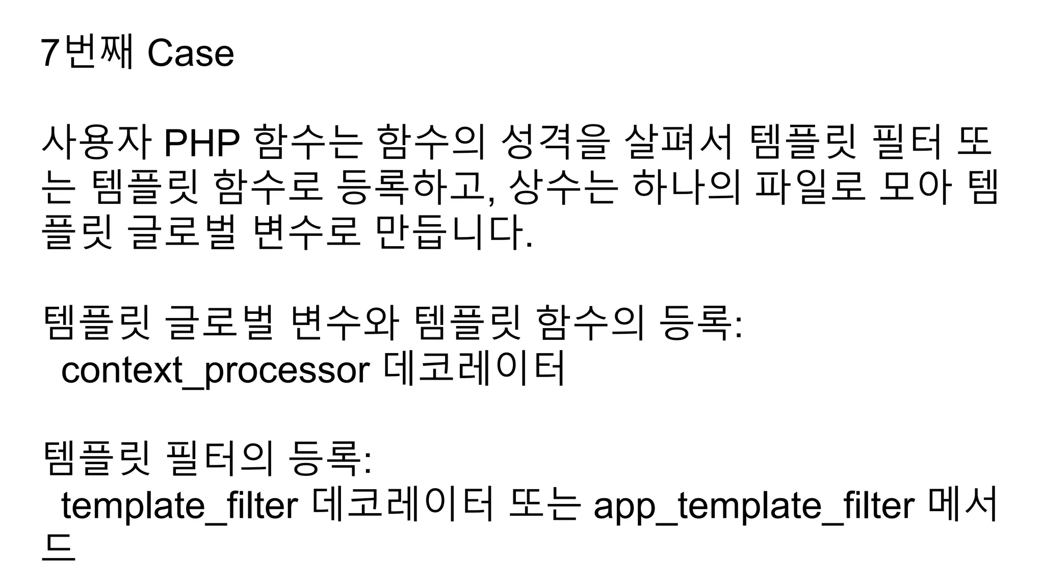 7번째 Case
사용자 PHP 함수는 함수의 성격을 살펴서 템플릿 필터 또
는 템플릿 함수로 등록하고, 상수는 하나의 파일로 모아 템
플릿 글로벌 변수로 만듭니다.
템플릿 글로벌 변수와 템플릿 함수의 등록:
context_processor 데코레이터
템플릿 필터의 등록:
template_filter 데코레이터 또는 app_template_filter 메서
드
 