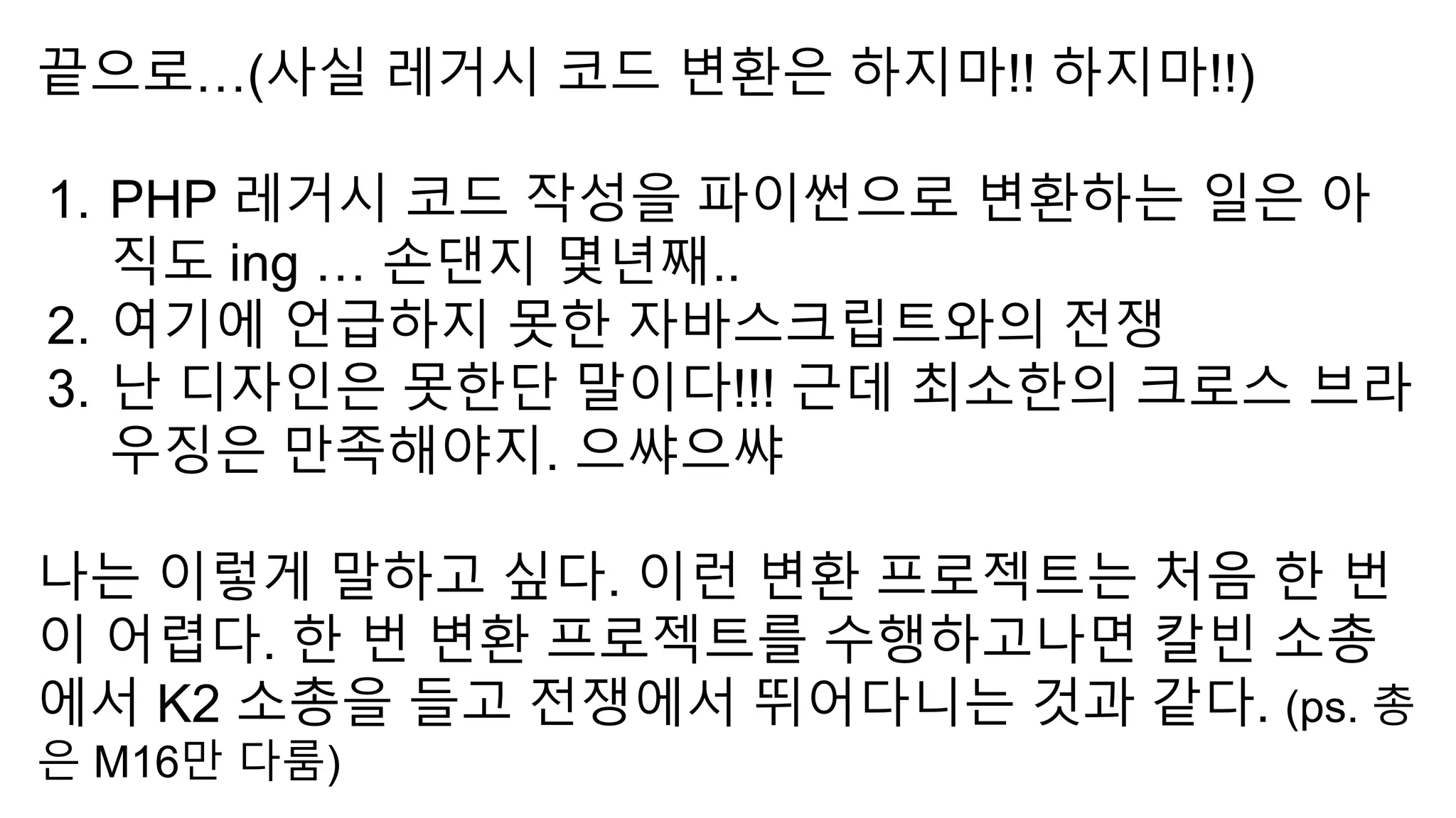 끝으로…(사실 레거시 코드 변환은 하지마!! 하지마!!)
1. PHP 레거시 코드 작성을 파이썬으로 변환하는 일은 아
직도 ing … 손댄지 몇년째..
2. 여기에 언급하지 못한 자바스크립트와의 전쟁
3. 난 디자인은 못한단 말이다!!! 근데 최소한의 크로스 브라
우징은 만족해야지. 으쌰으쌰
나는 이렇게 말하고 싶다. 이런 변환 프로젝트는 처음 한 번
이 어렵다. 한 번 변환 프로젝트를 수행하고나면 칼빈 소총
에서 K2 소총을 들고 전쟁에서 뛰어다니는 것과 같다. (ps. 총
은 M16만 다룸)
 