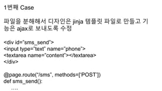 1번째 Case
파일을 분해해서 디자인은 jinja 템플릿 파일로 만들고 기
능은 ajax로 보내도록 수정
<div id=”sms_send”>
<input type=”text” name=”phone”>
<textarea name=”content”></textarea>
</div>
@page.route(“/sms”, methods=[‘POST’])
def sms_send():
….
 