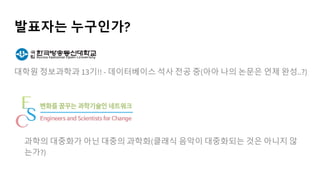 발표자는 누구인가?
대학원 정보과학과 13기!! - 데이터베이스 석사 전공 중(아아 나의 논문은 언제 완성..?)
과학의 대중화가 아닌 대중의 과학화(클래식 음악이 대중화되는 것은 아니지 않
는가?)
 