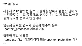 7번째 Case
사용자 PHP 함수는 함수의 성격을 살펴서 템플릿 필터 또
는 템플릿 함수로 등록하고, 상수는 하나의 파일로 모아 템
플릿 글로벌 변수로 만듭니다.
템플릿 글로벌 변수와 템플릿 함수의 등록:
context_processor 데코레이터
템플릿 필터의 등록:
template_filter 데코레이터 또는 app_template_filter 메서
드
 