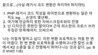 끝으로…(사실 레거시 코드 변환은 하지마!! 하지마!!)
1. PHP 레거시 코드 작성을 파이썬으로 변환하는 일은 아
직도 ing … 손댄지 몇년째..
2. 여기에 언급하지 못한 자바스크립트와의 전쟁
3. 난 디자인은 못한단 말이다!!! 근데 최소한의 크로스 브라
우징은 만족해야지. 으쌰으쌰
나는 이렇게 말하고 싶다. 이런 변환 프로젝트는 처음 한 번
이 어렵다. 한 번 변환 프로젝트를 수행하고나면 칼빈 소총
에서 K2 소총을 들고 전쟁에서 뛰어다니는 것과 같다. (ps. 총
은 M16만 다룸)
 