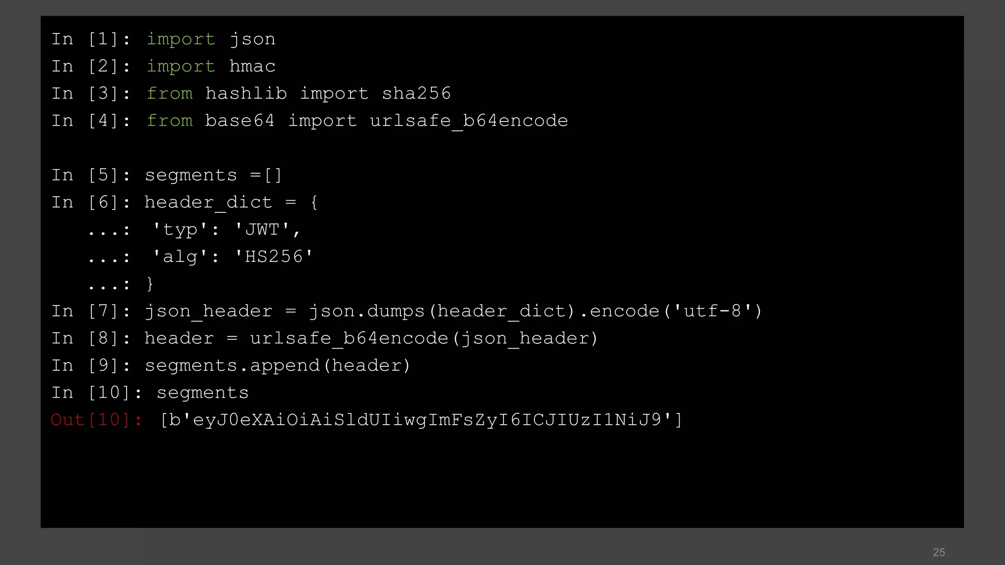25
In [1]: import json
In [2]: import hmac
In [3]: from hashlib import sha256
In [4]: from base64 import urlsafe_b64encode
In [5]: segments =[]
In [6]: header_dict = {
...: 'typ': 'JWT',
...: 'alg': 'HS256'
...: }
In [7]: json_header = json.dumps(header_dict).encode('utf-8')
In [8]: header = urlsafe_b64encode(json_header)
In [9]: segments.append(header)
In [10]: segments
Out[10]: [b'eyJ0eXAiOiAiSldUIiwgImFsZyI6ICJIUzI1NiJ9']
 