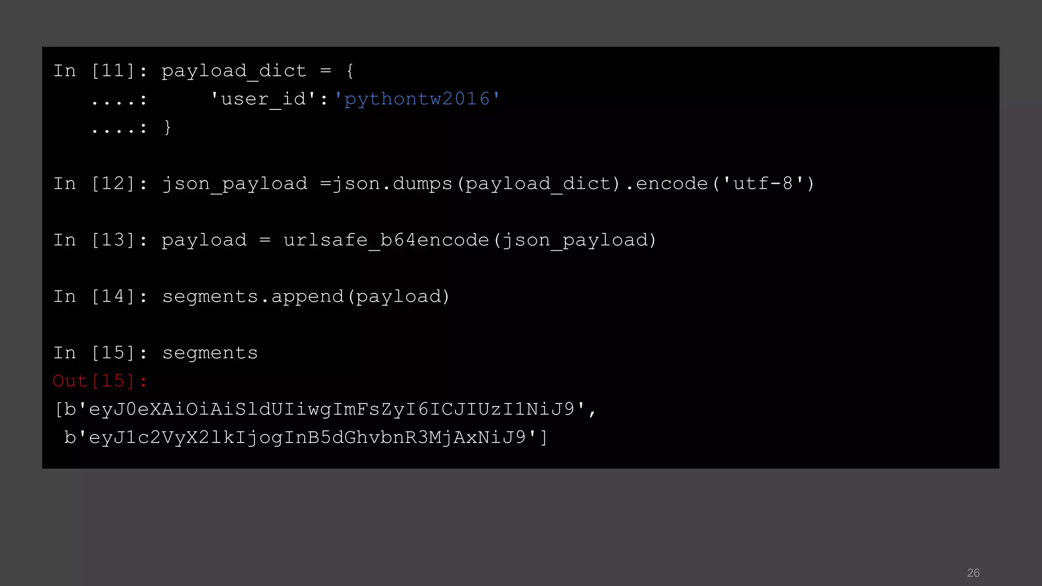 26
In [11]: payload_dict = {
....: 'user_id':'pythontw2016'
....: }
In [12]: json_payload =json.dumps(payload_dict).encode('utf-8')
In [13]: payload = urlsafe_b64encode(json_payload)
In [14]: segments.append(payload)
In [15]: segments
Out[15]:
[b'eyJ0eXAiOiAiSldUIiwgImFsZyI6ICJIUzI1NiJ9',
b'eyJ1c2VyX2lkIjogInB5dGhvbnR3MjAxNiJ9']
 