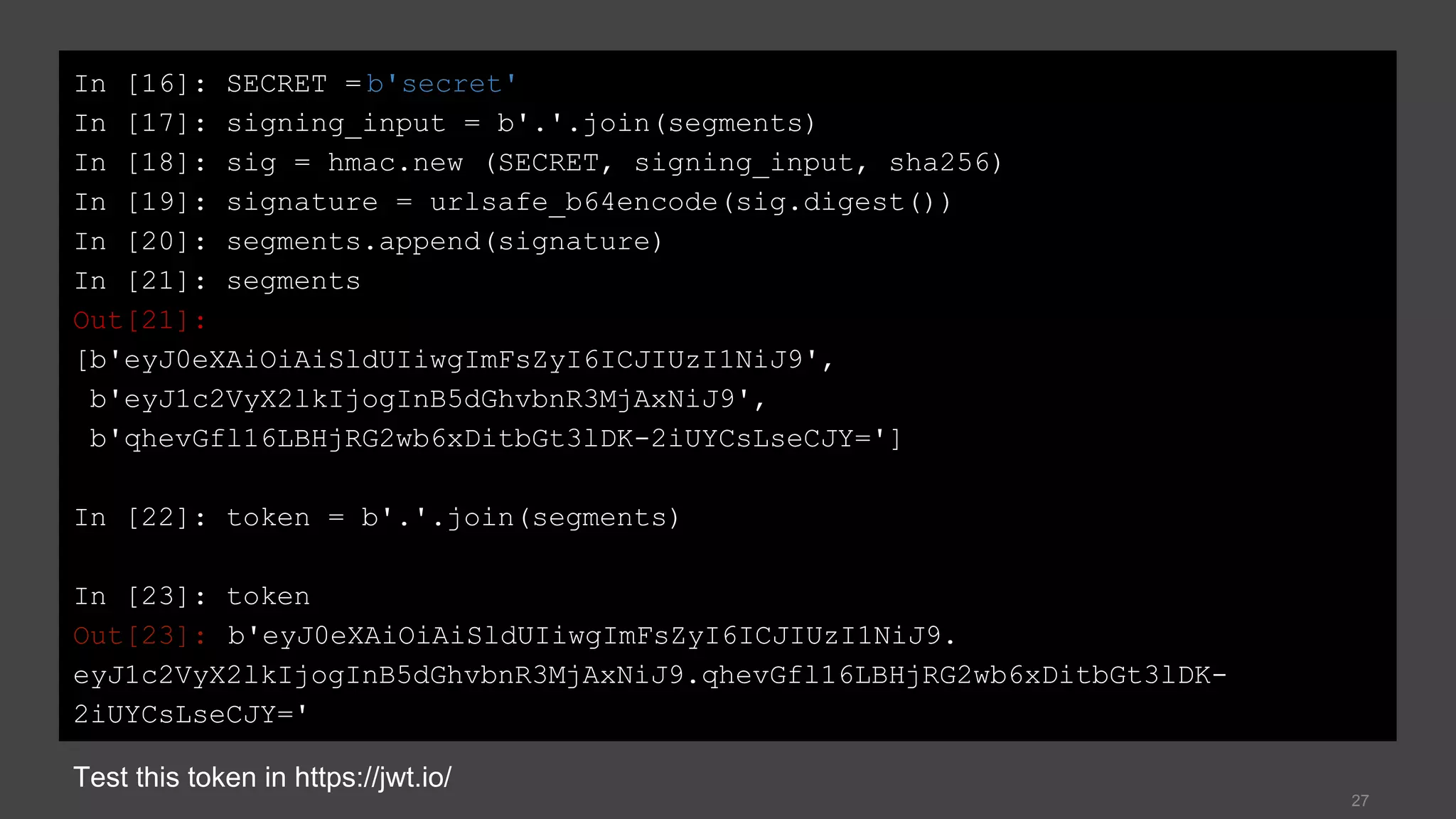 27
In [16]: SECRET = b'secret'
In [17]: signing_input = b'.'.join(segments)
In [18]: sig = hmac.new (SECRET, signing_input, sha256)
In [19]: signature = urlsafe_b64encode(sig.digest())
In [20]: segments.append(signature)
In [21]: segments
Out[21]:
[b'eyJ0eXAiOiAiSldUIiwgImFsZyI6ICJIUzI1NiJ9',
b'eyJ1c2VyX2lkIjogInB5dGhvbnR3MjAxNiJ9',
b'qhevGfl16LBHjRG2wb6xDitbGt3lDK-2iUYCsLseCJY=']
In [22]: token = b'.'.join(segments)
In [23]: token
Out[23]: b'eyJ0eXAiOiAiSldUIiwgImFsZyI6ICJIUzI1NiJ9.
eyJ1c2VyX2lkIjogInB5dGhvbnR3MjAxNiJ9.qhevGfl16LBHjRG2wb6xDitbGt3lDK-
2iUYCsLseCJY='
Test this token in https://jwt.io/
 