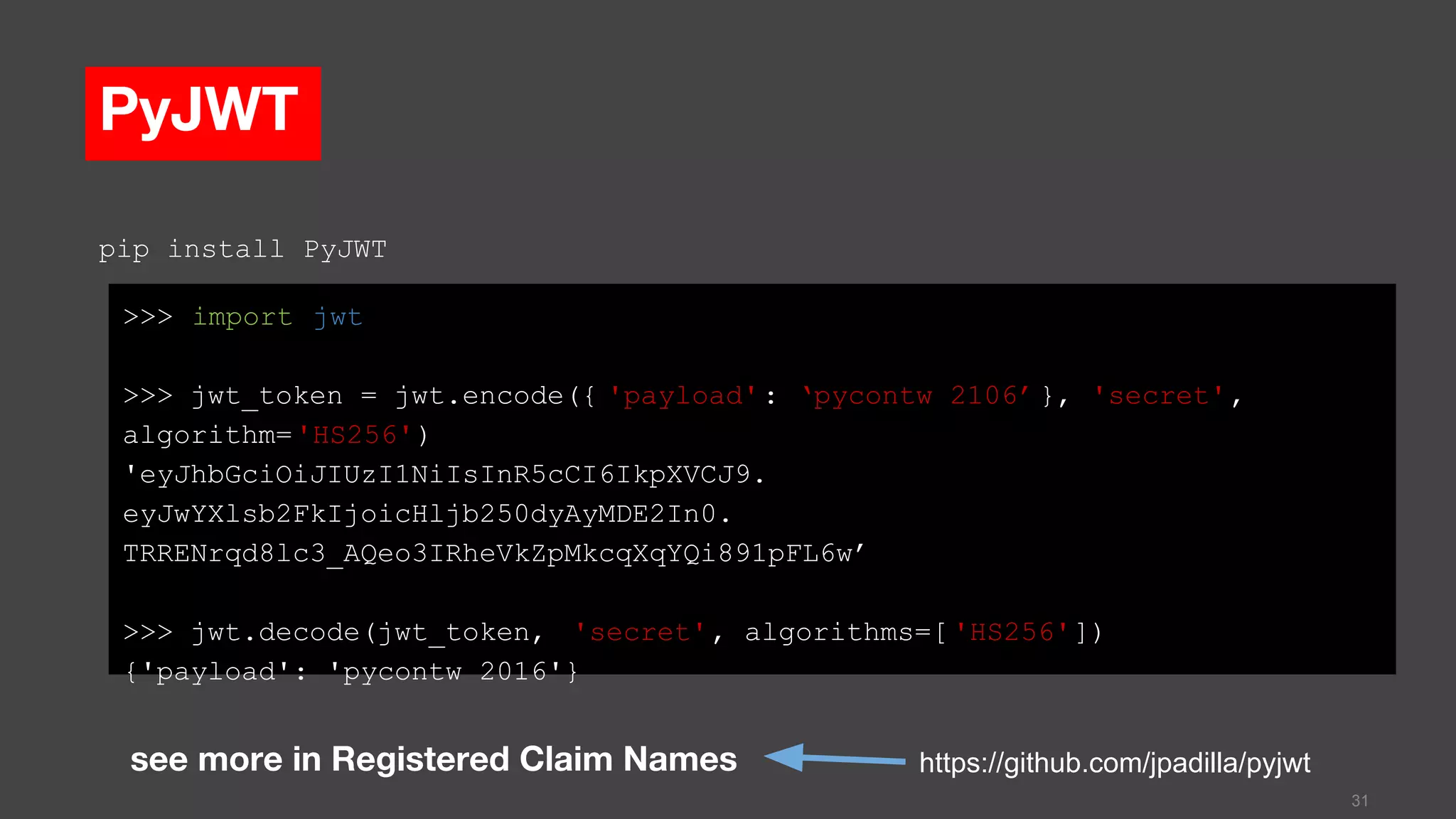 PyJWT
>>> import jwt
>>> jwt_token = jwt.encode({ 'payload': ‘pycontw 2106’ }, 'secret',
algorithm='HS256')
'eyJhbGciOiJIUzI1NiIsInR5cCI6IkpXVCJ9.
eyJwYXlsb2FkIjoicHljb250dyAyMDE2In0.
TRRENrqd8lc3_AQeo3IRheVkZpMkcqXqYQi891pFL6w’
>>> jwt.decode(jwt_token, 'secret', algorithms=[ 'HS256'])
{'payload': 'pycontw 2016'}
31
https://github.com/jpadilla/pyjwt
pip install PyJWT
see more in Registered Claim Names
 