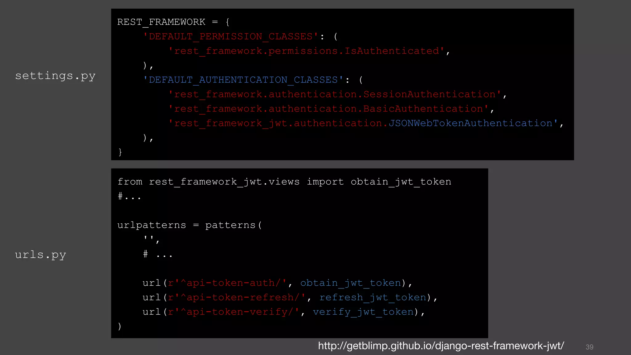 settings.py
39
REST_FRAMEWORK = {
'DEFAULT_PERMISSION_CLASSES': (
'rest_framework.permissions.IsAuthenticated',
),
'DEFAULT_AUTHENTICATION_CLASSES': (
'rest_framework.authentication.SessionAuthentication',
'rest_framework.authentication.BasicAuthentication',
'rest_framework_jwt.authentication.JSONWebTokenAuthentication',
),
}
from rest_framework_jwt.views import obtain_jwt_token
#...
urlpatterns = patterns(
'',
# ...
url(r'^api-token-auth/', obtain_jwt_token),
url(r'^api-token-refresh/', refresh_jwt_token),
url(r'^api-token-verify/', verify_jwt_token),
)
urls.py
http://getblimp.github.io/django-rest-framework-jwt/
 