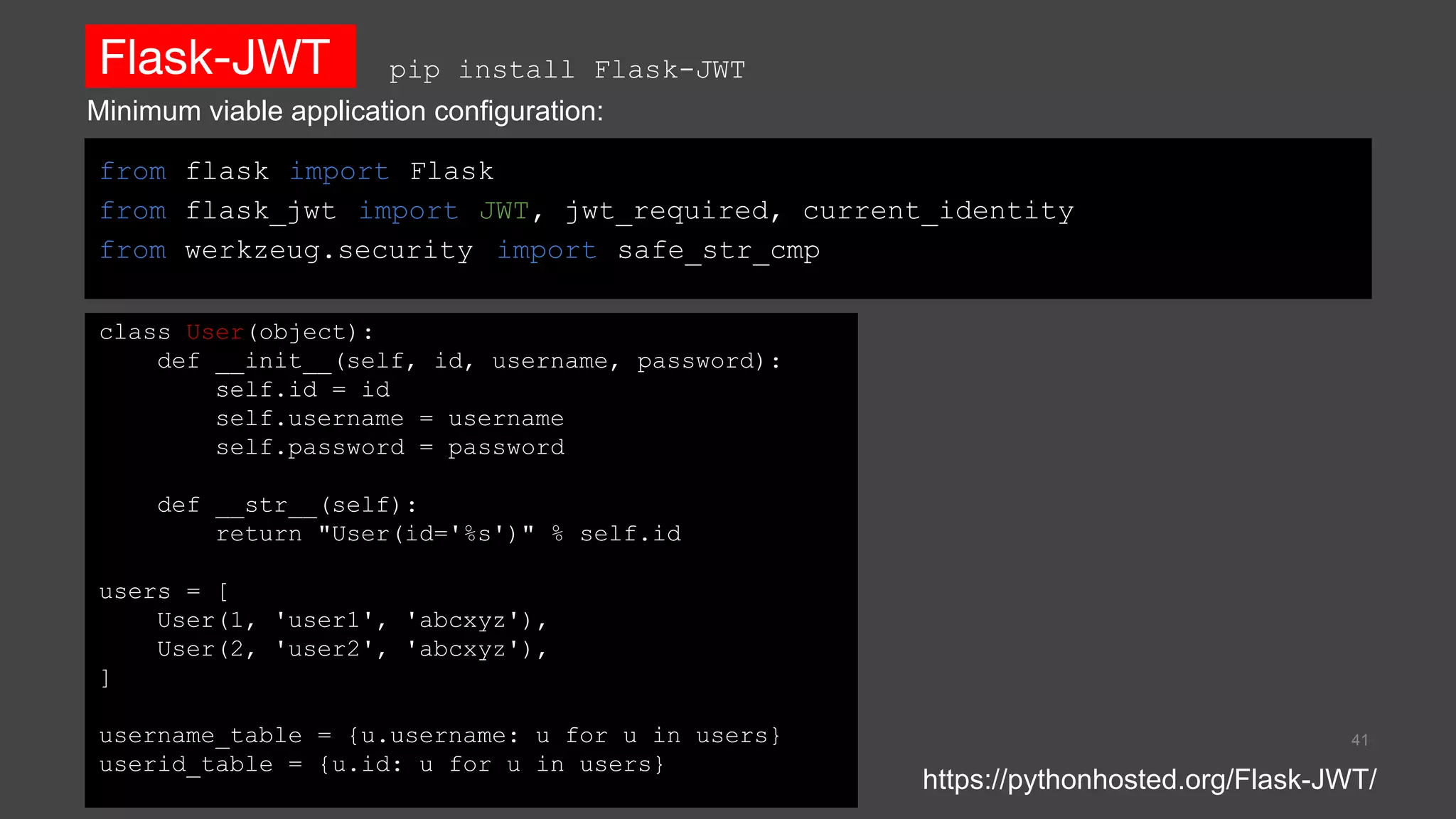 Flask-JWT
from flask import Flask
from flask_jwt import JWT, jwt_required, current_identity
from werkzeug.security import safe_str_cmp
41
https://pythonhosted.org/Flask-JWT/
pip install Flask-JWT
class User(object):
def __init__(self, id, username, password):
self.id = id
self.username = username
self.password = password
def __str__(self):
return "User(id='%s')" % self.id
users = [
User(1, 'user1', 'abcxyz'),
User(2, 'user2', 'abcxyz'),
]
username_table = {u.username: u for u in users}
userid_table = {u.id: u for u in users}
Minimum viable application configuration:
 