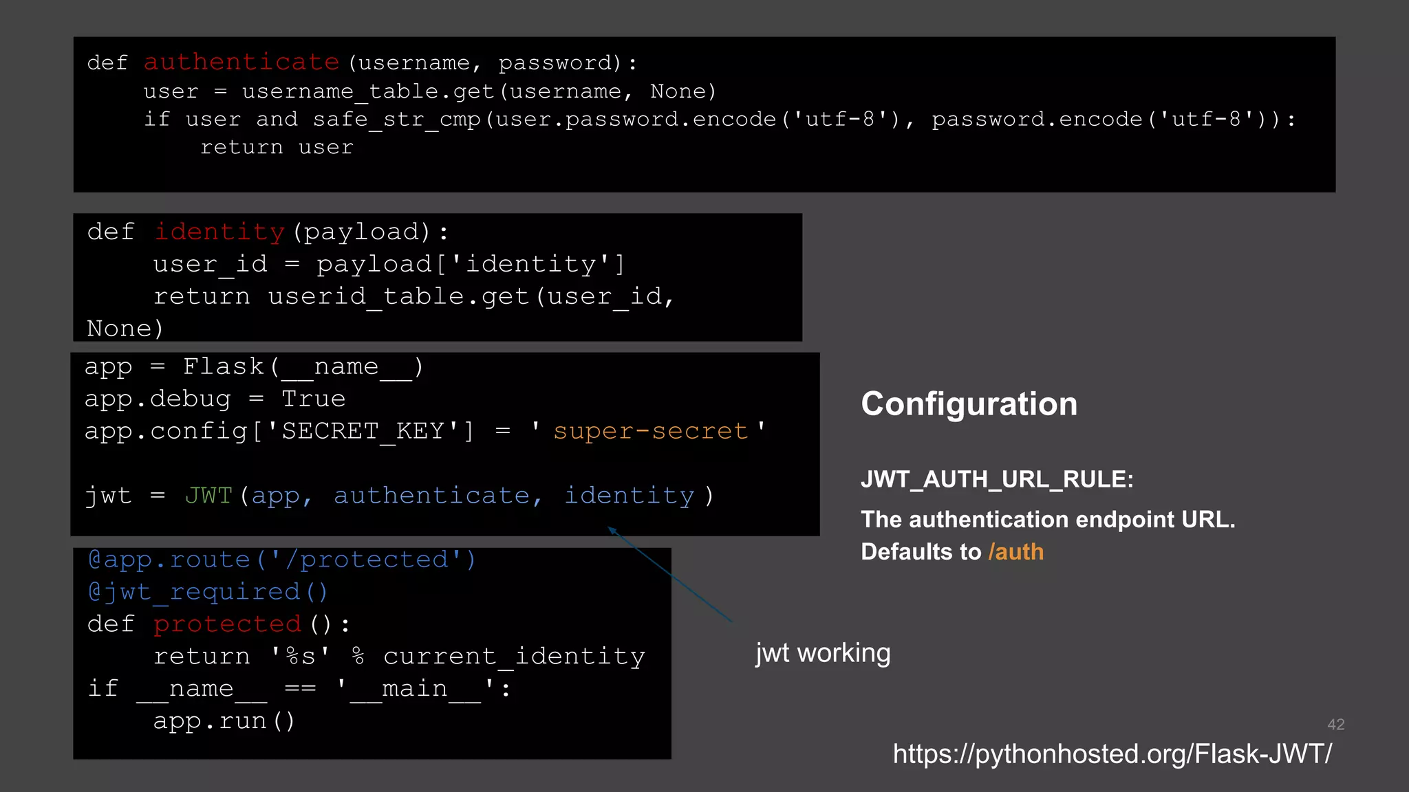 42
app = Flask(__name__)
app.debug = True
app.config['SECRET_KEY'] = ' super-secret'
jwt = JWT(app, authenticate, identity )
def identity(payload):
user_id = payload['identity']
return userid_table.get(user_id,
None)
def authenticate(username, password):
user = username_table.get(username, None)
if user and safe_str_cmp(user.password.encode('utf-8'), password.encode('utf-8')):
return user
@app.route('/protected')
@jwt_required()
def protected():
return '%s' % current_identity
if __name__ == '__main__':
app.run()
Configuration
JWT_AUTH_URL_RULE:
The authentication endpoint URL.
Defaults to /auth
https://pythonhosted.org/Flask-JWT/
jwt working
 