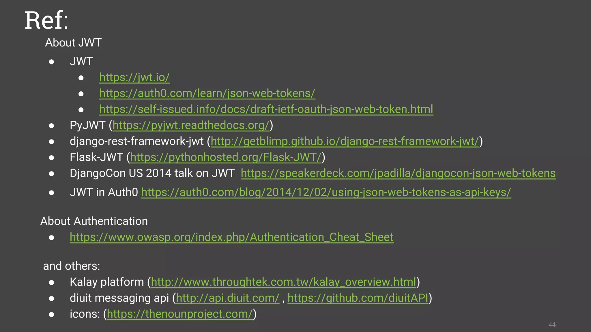 About JWT
Ref:
● JWT
● https://jwt.io/
● https://auth0.com/learn/json-web-tokens/
● https://self-issued.info/docs/draft-ietf-oauth-json-web-token.html
● PyJWT (https://pyjwt.readthedocs.org/)
● django-rest-framework-jwt (http://getblimp.github.io/django-rest-framework-jwt/)
● Flask-JWT (https://pythonhosted.org/Flask-JWT/)
● DjangoCon US 2014 talk on JWT https://speakerdeck.com/jpadilla/djangocon-json-web-tokens
● JWT in Auth0 https://auth0.com/blog/2014/12/02/using-json-web-tokens-as-api-keys/
About Authentication
● https://www.owasp.org/index.php/Authentication_Cheat_Sheet
and others:
● Kalay platform (http://www.throughtek.com.tw/kalay_overview.html)
● diuit messaging api (http://api.diuit.com/ , https://github.com/diuitAPI)
● icons: (https://thenounproject.com/)
44
 