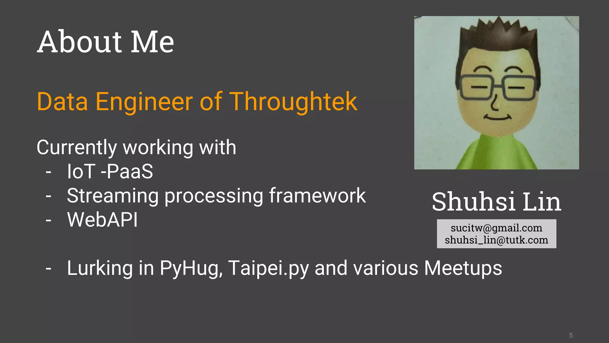 About Me
Data Engineer of Throughtek
Currently working with
- IoT -PaaS
- Streaming processing framework
- WebAPI
- Lurking in PyHug, Taipei.py and various Meetups
5
Shuhsi Lin
sucitw@gmail.com
shuhsi_lin@tutk.com
 