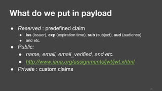 What do we put in payload
● Reserved : predefined claim
● iss (issuer), exp (expiration time), sub (subject), aud (audience)
● and etc.
● Public:
● name, email, email_verified, and etc.
● http://www.iana.org/assignments/jwt/jwt.xhtml
● Private : custom claims
23
 