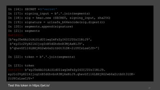 27
In [16]: SECRET = b'secret'
In [17]: signing_input = b'.'.join(segments)
In [18]: sig = hmac.new (SECRET, signing_input, sha256)
In [19]: signature = urlsafe_b64encode(sig.digest())
In [20]: segments.append(signature)
In [21]: segments
Out[21]:
[b'eyJ0eXAiOiAiSldUIiwgImFsZyI6ICJIUzI1NiJ9',
b'eyJ1c2VyX2lkIjogInB5dGhvbnR3MjAxNiJ9',
b'qhevGfl16LBHjRG2wb6xDitbGt3lDK-2iUYCsLseCJY=']
In [22]: token = b'.'.join(segments)
In [23]: token
Out[23]: b'eyJ0eXAiOiAiSldUIiwgImFsZyI6ICJIUzI1NiJ9.
eyJ1c2VyX2lkIjogInB5dGhvbnR3MjAxNiJ9.qhevGfl16LBHjRG2wb6xDitbGt3lDK-
2iUYCsLseCJY='
Test this token in https://jwt.io/
 