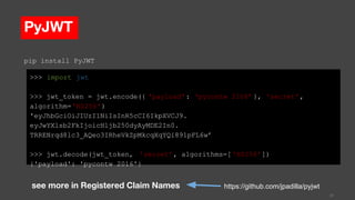 PyJWT
>>> import jwt
>>> jwt_token = jwt.encode({ 'payload': ‘pycontw 2106’ }, 'secret',
algorithm='HS256')
'eyJhbGciOiJIUzI1NiIsInR5cCI6IkpXVCJ9.
eyJwYXlsb2FkIjoicHljb250dyAyMDE2In0.
TRRENrqd8lc3_AQeo3IRheVkZpMkcqXqYQi891pFL6w’
>>> jwt.decode(jwt_token, 'secret', algorithms=[ 'HS256'])
{'payload': 'pycontw 2016'}
31
https://github.com/jpadilla/pyjwt
pip install PyJWT
see more in Registered Claim Names
 