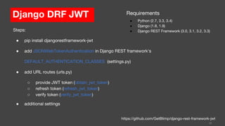 Django DRF JWT
38
https://github.com/GetBlimp/django-rest-framework-jwt
Steps:
● pip install djangorestframework-jwt
● add JSONWebTokenAuthentication in Django REST framework's
DEFAULT_AUTHENTICATION_CLASSES (settings.py)
● add URL routes (urls.py)
○ provide JWT token (obtain_jwt_token)
○ refresh token (refresh_jwt_token)
○ verify token (verify_jwt_token)
● additional settings
Requirements
● Python (2.7, 3.3, 3.4)
● Django (1.8, 1.9)
● Django REST Framework (3.0, 3.1, 3.2, 3.3)
 