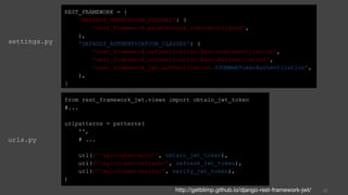 settings.py
39
REST_FRAMEWORK = {
'DEFAULT_PERMISSION_CLASSES': (
'rest_framework.permissions.IsAuthenticated',
),
'DEFAULT_AUTHENTICATION_CLASSES': (
'rest_framework.authentication.SessionAuthentication',
'rest_framework.authentication.BasicAuthentication',
'rest_framework_jwt.authentication.JSONWebTokenAuthentication',
),
}
from rest_framework_jwt.views import obtain_jwt_token
#...
urlpatterns = patterns(
'',
# ...
url(r'^api-token-auth/', obtain_jwt_token),
url(r'^api-token-refresh/', refresh_jwt_token),
url(r'^api-token-verify/', verify_jwt_token),
)
urls.py
http://getblimp.github.io/django-rest-framework-jwt/
 
