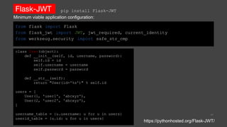 Flask-JWT
from flask import Flask
from flask_jwt import JWT, jwt_required, current_identity
from werkzeug.security import safe_str_cmp
41
https://pythonhosted.org/Flask-JWT/
pip install Flask-JWT
class User(object):
def __init__(self, id, username, password):
self.id = id
self.username = username
self.password = password
def __str__(self):
return "User(id='%s')" % self.id
users = [
User(1, 'user1', 'abcxyz'),
User(2, 'user2', 'abcxyz'),
]
username_table = {u.username: u for u in users}
userid_table = {u.id: u for u in users}
Minimum viable application configuration:
 