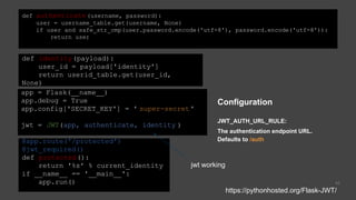 42
app = Flask(__name__)
app.debug = True
app.config['SECRET_KEY'] = ' super-secret'
jwt = JWT(app, authenticate, identity )
def identity(payload):
user_id = payload['identity']
return userid_table.get(user_id,
None)
def authenticate(username, password):
user = username_table.get(username, None)
if user and safe_str_cmp(user.password.encode('utf-8'), password.encode('utf-8')):
return user
@app.route('/protected')
@jwt_required()
def protected():
return '%s' % current_identity
if __name__ == '__main__':
app.run()
Configuration
JWT_AUTH_URL_RULE:
The authentication endpoint URL.
Defaults to /auth
https://pythonhosted.org/Flask-JWT/
jwt working
 