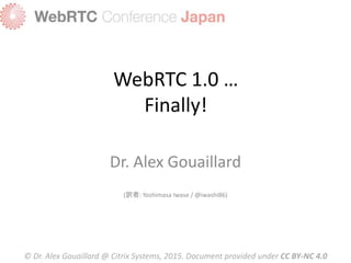WebRTC 1.0 …
Finally!
Dr. Alex Gouaillard
(訳者: Yoshimasa Iwase / @iwashi86)
© Dr. Alex Gouaillard @ Citrix Systems, 2015. Document provided under CC BY-NC 4.0
 