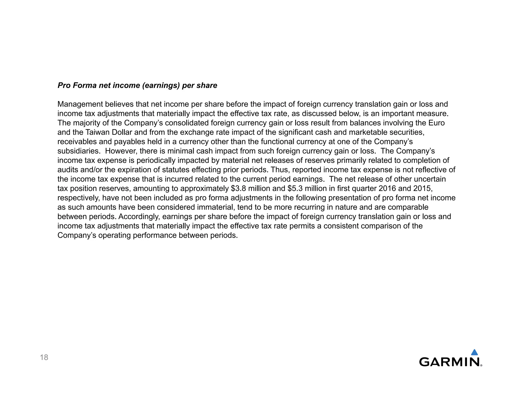 Pro Forma net income (earnings) per share
Management believes that net income per share before the impact of foreign currency translation gain or loss and
income tax adjustments that materially impact the effective tax rate, as discussed below, is an important measure.
The majority of the Company’s consolidated foreign currency gain or loss result from balances involving the Euro
and the Taiwan Dollar and from the exchange rate impact of the significant cash and marketable securities,
receivables and payables held in a currency other than the functional currency at one of the Company’s
subsidiaries. However, there is minimal cash impact from such foreign currency gain or loss. The Company’s
income tax expense is periodically impacted by material net releases of reserves primarily related to completion of
audits and/or the expiration of statutes effecting prior periods. Thus, reported income tax expense is not reflective of
the income tax expense that is incurred related to the current period earnings. The net release of other uncertain
tax position reserves, amounting to approximately $3.8 million and $5.3 million in first quarter 2016 and 2015,
respectively, have not been included as pro forma adjustments in the following presentation of pro forma net income
as such amounts have been considered immaterial, tend to be more recurring in nature and are comparable
between periods. Accordingly, earnings per share before the impact of foreign currency translation gain or loss and
income tax adjustments that materially impact the effective tax rate permits a consistent comparison of the
Company’s operating performance between periods.
18
 