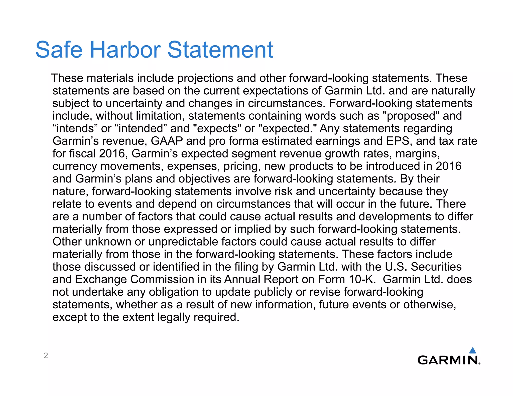 Safe Harbor Statement
These materials include projections and other forward-looking statements. These
statements are based on the current expectations of Garmin Ltd. and are naturally
subject to uncertainty and changes in circumstances. Forward-looking statements
include, without limitation, statements containing words such as "proposed" and
“intends” or “intended” and "expects" or "expected." Any statements regarding
Garmin’s revenue, GAAP and pro forma estimated earnings and EPS, and tax rate
for fiscal 2016, Garmin’s expected segment revenue growth rates, margins,
currency movements, expenses, pricing, new products to be introduced in 2016
and Garmin’s plans and objectives are forward-looking statements. By their
nature, forward-looking statements involve risk and uncertainty because they
relate to events and depend on circumstances that will occur in the future. There
are a number of factors that could cause actual results and developments to differ
materially from those expressed or implied by such forward-looking statements.
Other unknown or unpredictable factors could cause actual results to differ
materially from those in the forward-looking statements. These factors include
those discussed or identified in the filing by Garmin Ltd. with the U.S. Securities
and Exchange Commission in its Annual Report on Form 10-K. Garmin Ltd. does
not undertake any obligation to update publicly or revise forward-looking
statements, whether as a result of new information, future events or otherwise,
except to the extent legally required.
2
 