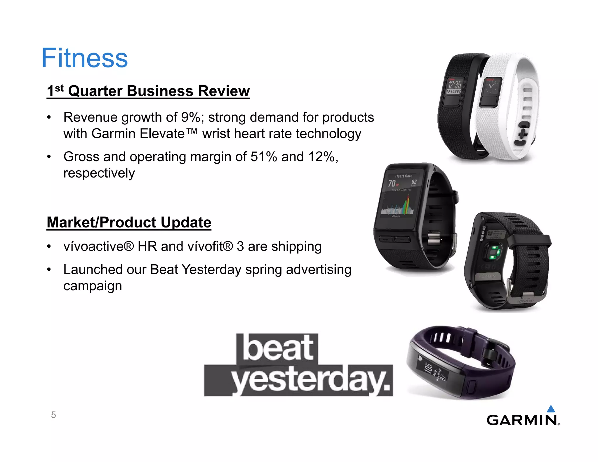 Fitness
1st Quarter Business Review
• Revenue growth of 9%; strong demand for products
with Garmin Elevate™ wrist heart rate technology
• Gross and operating margin of 51% and 12%,
respectively
Market/Product Update
• vívoactive® HR and vívofit® 3 are shipping
• Launched our Beat Yesterday spring advertising
campaign
5
 
